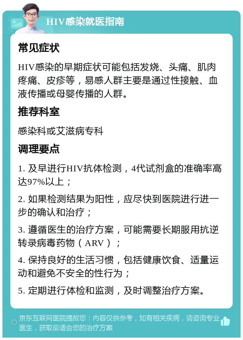 HIV感染就医指南 常见症状 HIV感染的早期症状可能包括发烧、头痛、肌肉疼痛、皮疹等，易感人群主要是通过性接触、血液传播或母婴传播的人群。 推荐科室 感染科或艾滋病专科 调理要点 1. 及早进行HIV抗体检测，4代试剂盒的准确率高达97%以上； 2. 如果检测结果为阳性，应尽快到医院进行进一步的确认和治疗； 3. 遵循医生的治疗方案，可能需要长期服用抗逆转录病毒药物（ARV）； 4. 保持良好的生活习惯，包括健康饮食、适量运动和避免不安全的性行为； 5. 定期进行体检和监测，及时调整治疗方案。