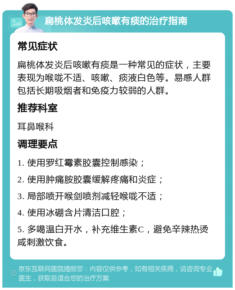 扁桃体发炎后咳嗽有痰的治疗指南 常见症状 扁桃体发炎后咳嗽有痰是一种常见的症状，主要表现为喉咙不适、咳嗽、痰液白色等。易感人群包括长期吸烟者和免疫力较弱的人群。 推荐科室 耳鼻喉科 调理要点 1. 使用罗红霉素胶囊控制感染； 2. 使用肿痛胺胶囊缓解疼痛和炎症； 3. 局部喷开喉剑喷剂减轻喉咙不适； 4. 使用冰硼含片清洁口腔； 5. 多喝温白开水，补充维生素C，避免辛辣热烫咸刺激饮食。