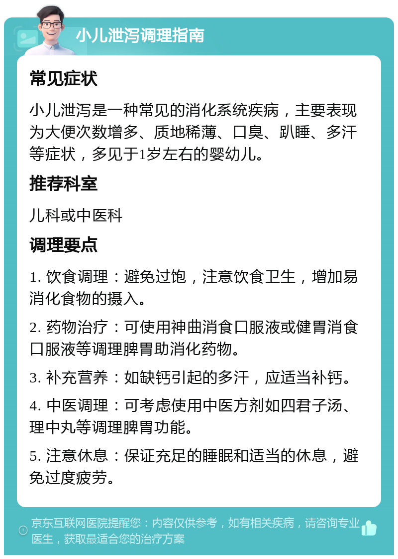 小儿泄泻调理指南 常见症状 小儿泄泻是一种常见的消化系统疾病，主要表现为大便次数增多、质地稀薄、口臭、趴睡、多汗等症状，多见于1岁左右的婴幼儿。 推荐科室 儿科或中医科 调理要点 1. 饮食调理：避免过饱，注意饮食卫生，增加易消化食物的摄入。 2. 药物治疗：可使用神曲消食口服液或健胃消食口服液等调理脾胃助消化药物。 3. 补充营养：如缺钙引起的多汗，应适当补钙。 4. 中医调理：可考虑使用中医方剂如四君子汤、理中丸等调理脾胃功能。 5. 注意休息：保证充足的睡眠和适当的休息，避免过度疲劳。