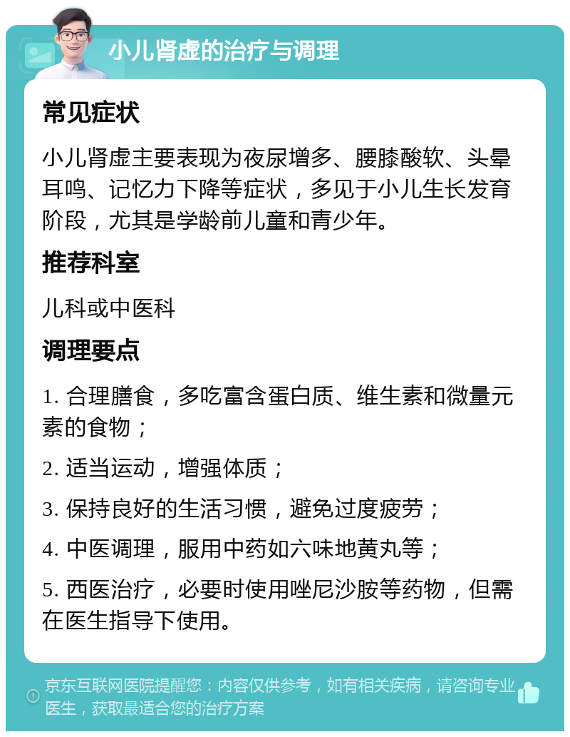 小儿肾虚的治疗与调理 常见症状 小儿肾虚主要表现为夜尿增多、腰膝酸软、头晕耳鸣、记忆力下降等症状，多见于小儿生长发育阶段，尤其是学龄前儿童和青少年。 推荐科室 儿科或中医科 调理要点 1. 合理膳食，多吃富含蛋白质、维生素和微量元素的食物； 2. 适当运动，增强体质； 3. 保持良好的生活习惯，避免过度疲劳； 4. 中医调理，服用中药如六味地黄丸等； 5. 西医治疗，必要时使用唑尼沙胺等药物，但需在医生指导下使用。