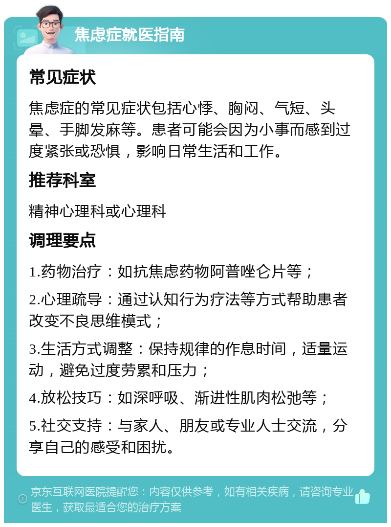 焦虑症就医指南 常见症状 焦虑症的常见症状包括心悸、胸闷、气短、头晕、手脚发麻等。患者可能会因为小事而感到过度紧张或恐惧，影响日常生活和工作。 推荐科室 精神心理科或心理科 调理要点 1.药物治疗：如抗焦虑药物阿普唑仑片等； 2.心理疏导：通过认知行为疗法等方式帮助患者改变不良思维模式； 3.生活方式调整：保持规律的作息时间，适量运动，避免过度劳累和压力； 4.放松技巧：如深呼吸、渐进性肌肉松弛等； 5.社交支持：与家人、朋友或专业人士交流，分享自己的感受和困扰。