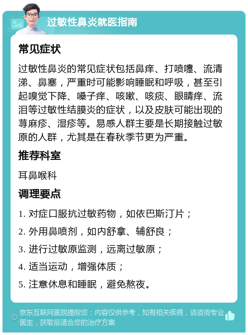 过敏性鼻炎就医指南 常见症状 过敏性鼻炎的常见症状包括鼻痒、打喷嚏、流清涕、鼻塞，严重时可能影响睡眠和呼吸，甚至引起嗅觉下降、嗓子痒、咳嗽、咳痰、眼睛痒、流泪等过敏性结膜炎的症状，以及皮肤可能出现的荨麻疹、湿疹等。易感人群主要是长期接触过敏原的人群，尤其是在春秋季节更为严重。 推荐科室 耳鼻喉科 调理要点 1. 对症口服抗过敏药物，如依巴斯汀片； 2. 外用鼻喷剂，如内舒拿、辅舒良； 3. 进行过敏原监测，远离过敏原； 4. 适当运动，增强体质； 5. 注意休息和睡眠，避免熬夜。