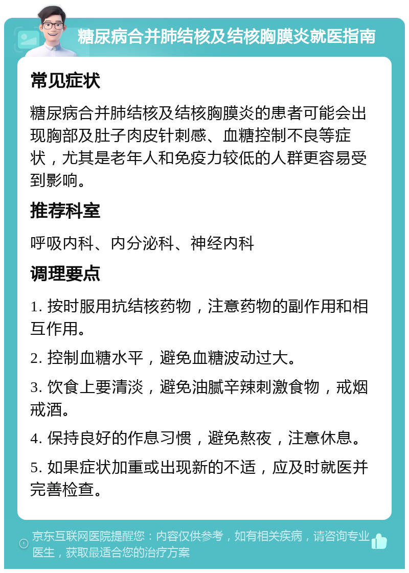 糖尿病合并肺结核及结核胸膜炎就医指南 常见症状 糖尿病合并肺结核及结核胸膜炎的患者可能会出现胸部及肚子肉皮针刺感、血糖控制不良等症状，尤其是老年人和免疫力较低的人群更容易受到影响。 推荐科室 呼吸内科、内分泌科、神经内科 调理要点 1. 按时服用抗结核药物，注意药物的副作用和相互作用。 2. 控制血糖水平，避免血糖波动过大。 3. 饮食上要清淡，避免油腻辛辣刺激食物，戒烟戒酒。 4. 保持良好的作息习惯，避免熬夜，注意休息。 5. 如果症状加重或出现新的不适，应及时就医并完善检查。