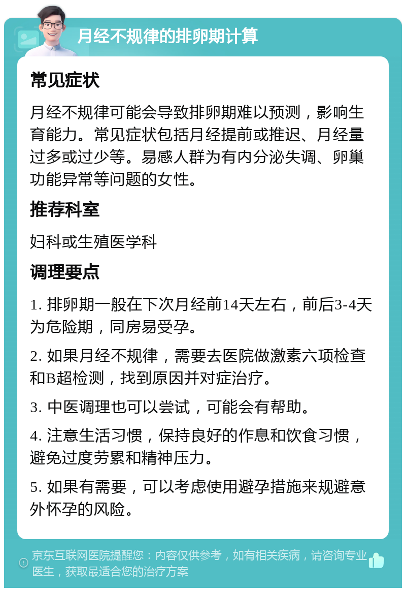 月经不规律的排卵期计算 常见症状 月经不规律可能会导致排卵期难以预测，影响生育能力。常见症状包括月经提前或推迟、月经量过多或过少等。易感人群为有内分泌失调、卵巢功能异常等问题的女性。 推荐科室 妇科或生殖医学科 调理要点 1. 排卵期一般在下次月经前14天左右，前后3-4天为危险期，同房易受孕。 2. 如果月经不规律，需要去医院做激素六项检查和B超检测，找到原因并对症治疗。 3. 中医调理也可以尝试，可能会有帮助。 4. 注意生活习惯，保持良好的作息和饮食习惯，避免过度劳累和精神压力。 5. 如果有需要，可以考虑使用避孕措施来规避意外怀孕的风险。