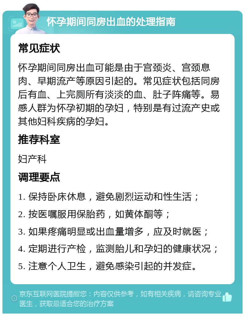 怀孕期间同房出血的处理指南 常见症状 怀孕期间同房出血可能是由于宫颈炎、宫颈息肉、早期流产等原因引起的。常见症状包括同房后有血、上完厕所有淡淡的血、肚子阵痛等。易感人群为怀孕初期的孕妇，特别是有过流产史或其他妇科疾病的孕妇。 推荐科室 妇产科 调理要点 1. 保持卧床休息，避免剧烈运动和性生活； 2. 按医嘱服用保胎药，如黄体酮等； 3. 如果疼痛明显或出血量增多，应及时就医； 4. 定期进行产检，监测胎儿和孕妇的健康状况； 5. 注意个人卫生，避免感染引起的并发症。