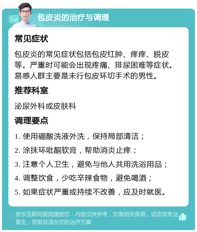 包皮炎的治疗与调理 常见症状 包皮炎的常见症状包括包皮红肿、痒痒、脱皮等。严重时可能会出现疼痛、排尿困难等症状。易感人群主要是未行包皮环切手术的男性。 推荐科室 泌尿外科或皮肤科 调理要点 1. 使用硼酸洗液外洗，保持局部清洁； 2. 涂抹环吡酮软膏，帮助消炎止痒； 3. 注意个人卫生，避免与他人共用洗浴用品； 4. 调整饮食，少吃辛辣食物，避免喝酒； 5. 如果症状严重或持续不改善，应及时就医。