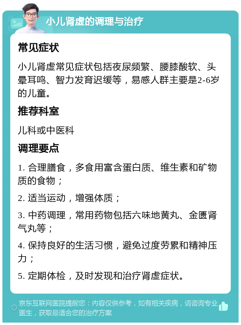 小儿肾虚的调理与治疗 常见症状 小儿肾虚常见症状包括夜尿频繁、腰膝酸软、头晕耳鸣、智力发育迟缓等，易感人群主要是2-6岁的儿童。 推荐科室 儿科或中医科 调理要点 1. 合理膳食，多食用富含蛋白质、维生素和矿物质的食物； 2. 适当运动，增强体质； 3. 中药调理，常用药物包括六味地黄丸、金匮肾气丸等； 4. 保持良好的生活习惯，避免过度劳累和精神压力； 5. 定期体检，及时发现和治疗肾虚症状。