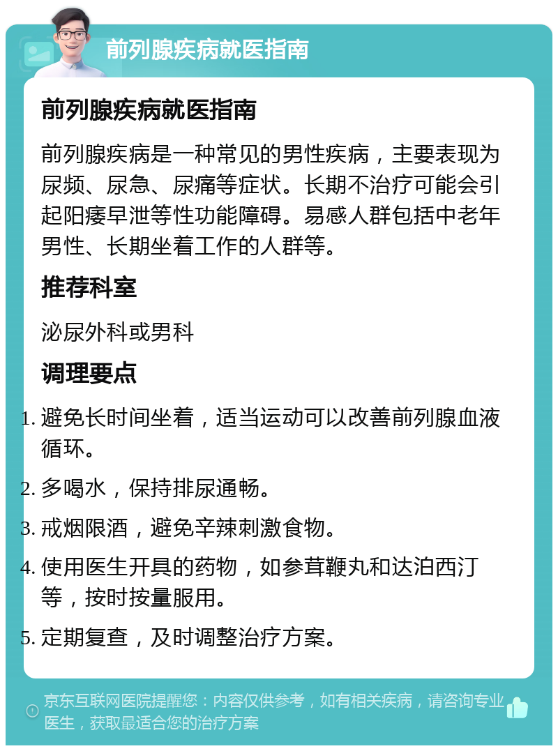 前列腺疾病就医指南 前列腺疾病就医指南 前列腺疾病是一种常见的男性疾病，主要表现为尿频、尿急、尿痛等症状。长期不治疗可能会引起阳痿早泄等性功能障碍。易感人群包括中老年男性、长期坐着工作的人群等。 推荐科室 泌尿外科或男科 调理要点 避免长时间坐着，适当运动可以改善前列腺血液循环。 多喝水，保持排尿通畅。 戒烟限酒，避免辛辣刺激食物。 使用医生开具的药物，如参茸鞭丸和达泊西汀等，按时按量服用。 定期复查，及时调整治疗方案。