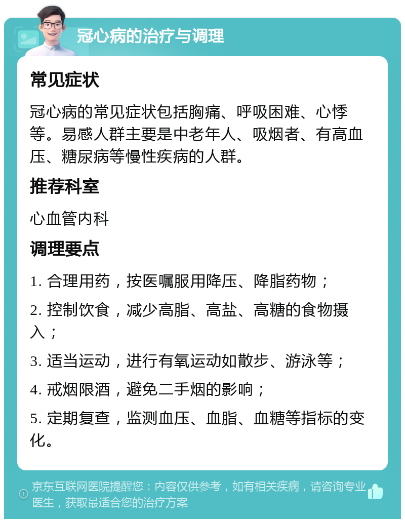 冠心病的治疗与调理 常见症状 冠心病的常见症状包括胸痛、呼吸困难、心悸等。易感人群主要是中老年人、吸烟者、有高血压、糖尿病等慢性疾病的人群。 推荐科室 心血管内科 调理要点 1. 合理用药，按医嘱服用降压、降脂药物； 2. 控制饮食，减少高脂、高盐、高糖的食物摄入； 3. 适当运动，进行有氧运动如散步、游泳等； 4. 戒烟限酒，避免二手烟的影响； 5. 定期复查，监测血压、血脂、血糖等指标的变化。