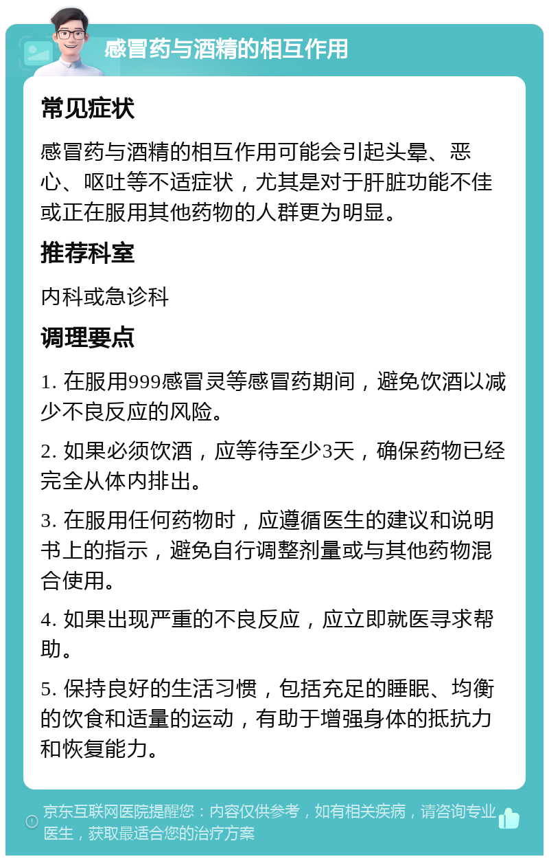 感冒药与酒精的相互作用 常见症状 感冒药与酒精的相互作用可能会引起头晕、恶心、呕吐等不适症状，尤其是对于肝脏功能不佳或正在服用其他药物的人群更为明显。 推荐科室 内科或急诊科 调理要点 1. 在服用999感冒灵等感冒药期间，避免饮酒以减少不良反应的风险。 2. 如果必须饮酒，应等待至少3天，确保药物已经完全从体内排出。 3. 在服用任何药物时，应遵循医生的建议和说明书上的指示，避免自行调整剂量或与其他药物混合使用。 4. 如果出现严重的不良反应，应立即就医寻求帮助。 5. 保持良好的生活习惯，包括充足的睡眠、均衡的饮食和适量的运动，有助于增强身体的抵抗力和恢复能力。