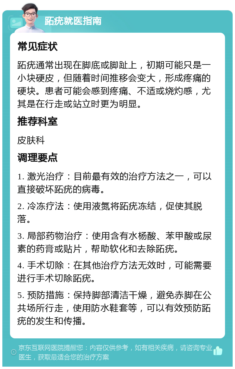 跖疣就医指南 常见症状 跖疣通常出现在脚底或脚趾上，初期可能只是一小块硬皮，但随着时间推移会变大，形成疼痛的硬块。患者可能会感到疼痛、不适或烧灼感，尤其是在行走或站立时更为明显。 推荐科室 皮肤科 调理要点 1. 激光治疗：目前最有效的治疗方法之一，可以直接破坏跖疣的病毒。 2. 冷冻疗法：使用液氮将跖疣冻结，促使其脱落。 3. 局部药物治疗：使用含有水杨酸、苯甲酸或尿素的药膏或贴片，帮助软化和去除跖疣。 4. 手术切除：在其他治疗方法无效时，可能需要进行手术切除跖疣。 5. 预防措施：保持脚部清洁干燥，避免赤脚在公共场所行走，使用防水鞋套等，可以有效预防跖疣的发生和传播。