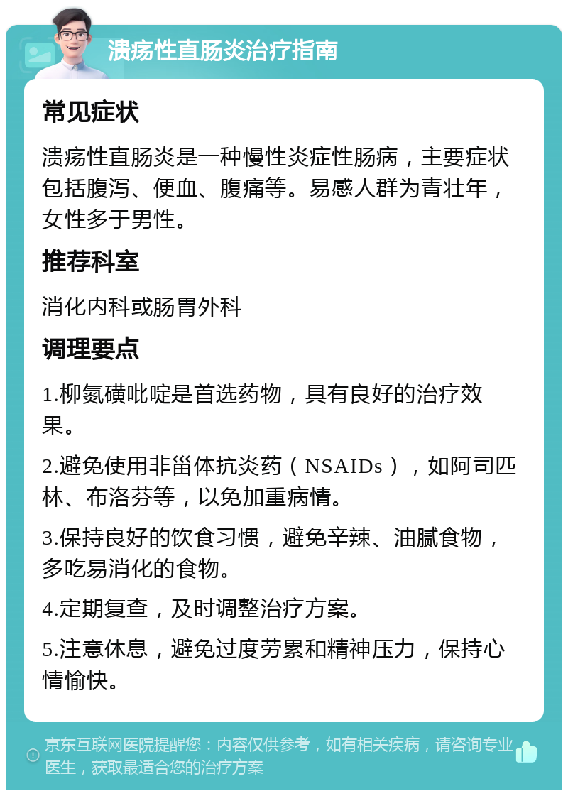 溃疡性直肠炎治疗指南 常见症状 溃疡性直肠炎是一种慢性炎症性肠病，主要症状包括腹泻、便血、腹痛等。易感人群为青壮年，女性多于男性。 推荐科室 消化内科或肠胃外科 调理要点 1.柳氮磺吡啶是首选药物，具有良好的治疗效果。 2.避免使用非甾体抗炎药（NSAIDs），如阿司匹林、布洛芬等，以免加重病情。 3.保持良好的饮食习惯，避免辛辣、油腻食物，多吃易消化的食物。 4.定期复查，及时调整治疗方案。 5.注意休息，避免过度劳累和精神压力，保持心情愉快。