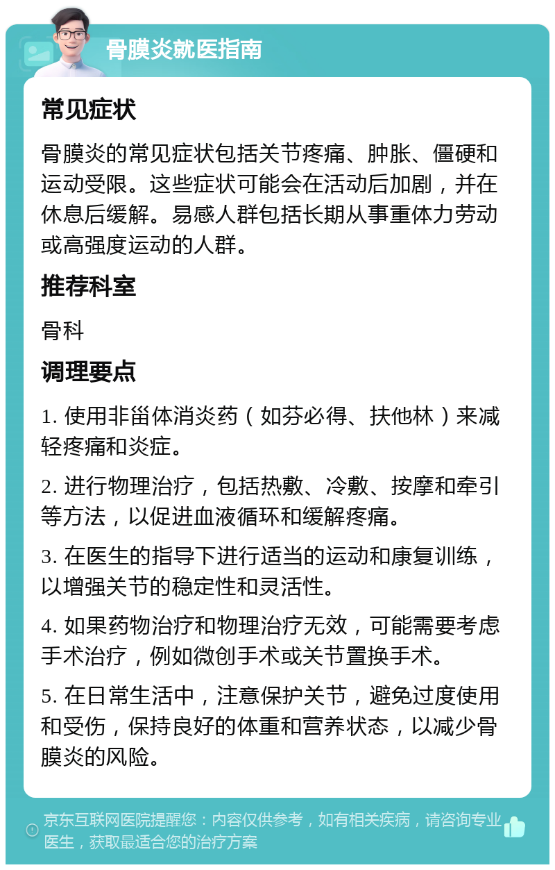 骨膜炎就医指南 常见症状 骨膜炎的常见症状包括关节疼痛、肿胀、僵硬和运动受限。这些症状可能会在活动后加剧，并在休息后缓解。易感人群包括长期从事重体力劳动或高强度运动的人群。 推荐科室 骨科 调理要点 1. 使用非甾体消炎药（如芬必得、扶他林）来减轻疼痛和炎症。 2. 进行物理治疗，包括热敷、冷敷、按摩和牵引等方法，以促进血液循环和缓解疼痛。 3. 在医生的指导下进行适当的运动和康复训练，以增强关节的稳定性和灵活性。 4. 如果药物治疗和物理治疗无效，可能需要考虑手术治疗，例如微创手术或关节置换手术。 5. 在日常生活中，注意保护关节，避免过度使用和受伤，保持良好的体重和营养状态，以减少骨膜炎的风险。