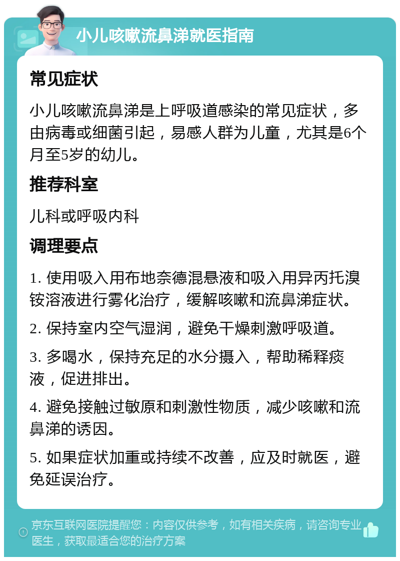 小儿咳嗽流鼻涕就医指南 常见症状 小儿咳嗽流鼻涕是上呼吸道感染的常见症状，多由病毒或细菌引起，易感人群为儿童，尤其是6个月至5岁的幼儿。 推荐科室 儿科或呼吸内科 调理要点 1. 使用吸入用布地奈德混悬液和吸入用异丙托溴铵溶液进行雾化治疗，缓解咳嗽和流鼻涕症状。 2. 保持室内空气湿润，避免干燥刺激呼吸道。 3. 多喝水，保持充足的水分摄入，帮助稀释痰液，促进排出。 4. 避免接触过敏原和刺激性物质，减少咳嗽和流鼻涕的诱因。 5. 如果症状加重或持续不改善，应及时就医，避免延误治疗。