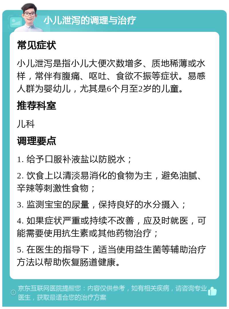 小儿泄泻的调理与治疗 常见症状 小儿泄泻是指小儿大便次数增多、质地稀薄或水样，常伴有腹痛、呕吐、食欲不振等症状。易感人群为婴幼儿，尤其是6个月至2岁的儿童。 推荐科室 儿科 调理要点 1. 给予口服补液盐以防脱水； 2. 饮食上以清淡易消化的食物为主，避免油腻、辛辣等刺激性食物； 3. 监测宝宝的尿量，保持良好的水分摄入； 4. 如果症状严重或持续不改善，应及时就医，可能需要使用抗生素或其他药物治疗； 5. 在医生的指导下，适当使用益生菌等辅助治疗方法以帮助恢复肠道健康。