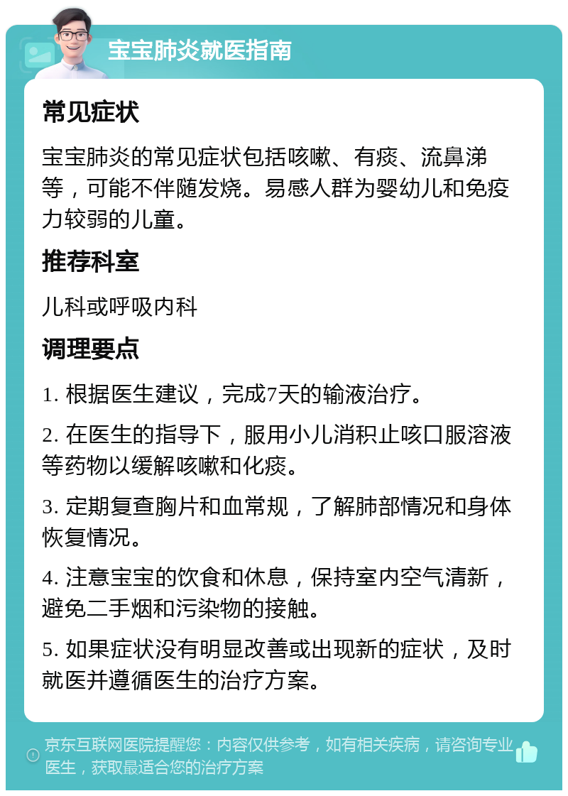 宝宝肺炎就医指南 常见症状 宝宝肺炎的常见症状包括咳嗽、有痰、流鼻涕等，可能不伴随发烧。易感人群为婴幼儿和免疫力较弱的儿童。 推荐科室 儿科或呼吸内科 调理要点 1. 根据医生建议，完成7天的输液治疗。 2. 在医生的指导下，服用小儿消积止咳口服溶液等药物以缓解咳嗽和化痰。 3. 定期复查胸片和血常规，了解肺部情况和身体恢复情况。 4. 注意宝宝的饮食和休息，保持室内空气清新，避免二手烟和污染物的接触。 5. 如果症状没有明显改善或出现新的症状，及时就医并遵循医生的治疗方案。