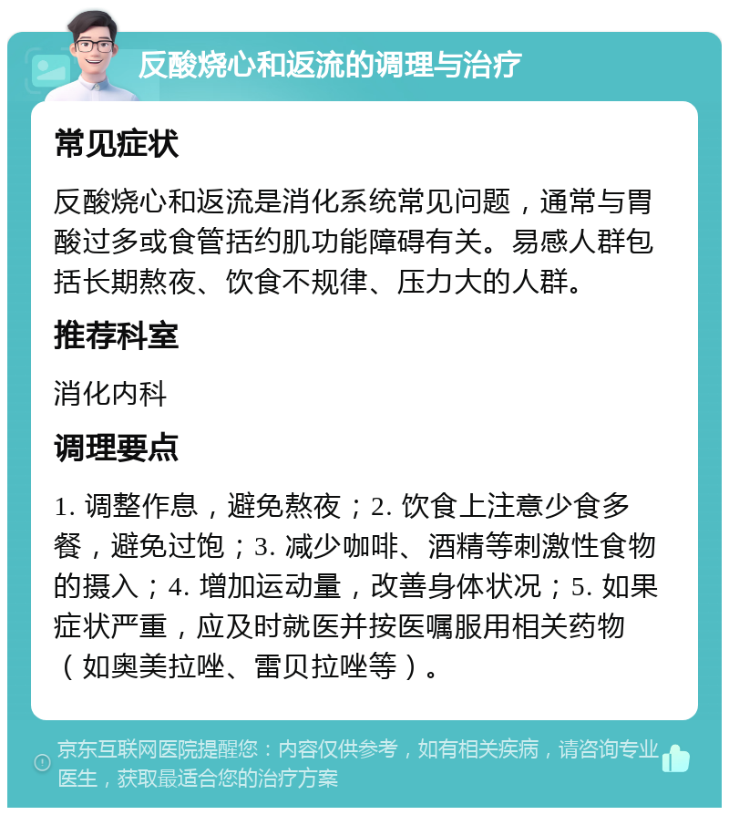 反酸烧心和返流的调理与治疗 常见症状 反酸烧心和返流是消化系统常见问题，通常与胃酸过多或食管括约肌功能障碍有关。易感人群包括长期熬夜、饮食不规律、压力大的人群。 推荐科室 消化内科 调理要点 1. 调整作息，避免熬夜；2. 饮食上注意少食多餐，避免过饱；3. 减少咖啡、酒精等刺激性食物的摄入；4. 增加运动量，改善身体状况；5. 如果症状严重，应及时就医并按医嘱服用相关药物（如奥美拉唑、雷贝拉唑等）。