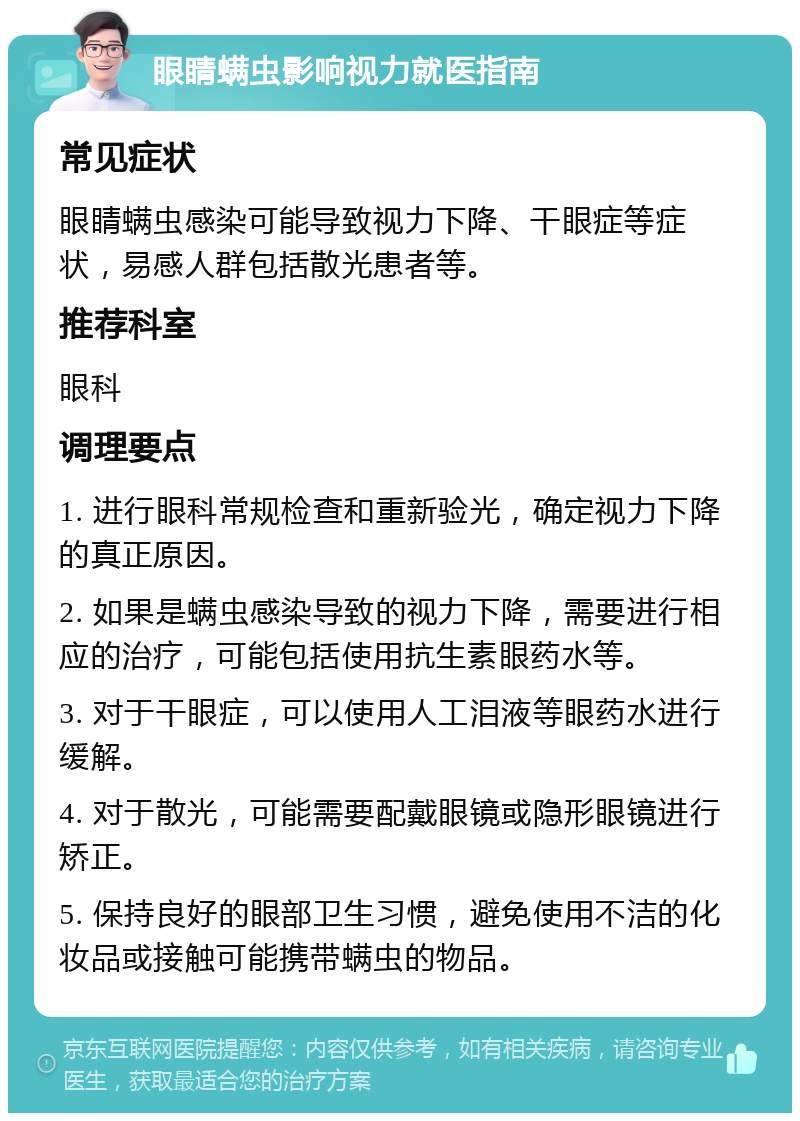 眼睛螨虫影响视力就医指南 常见症状 眼睛螨虫感染可能导致视力下降、干眼症等症状，易感人群包括散光患者等。 推荐科室 眼科 调理要点 1. 进行眼科常规检查和重新验光，确定视力下降的真正原因。 2. 如果是螨虫感染导致的视力下降，需要进行相应的治疗，可能包括使用抗生素眼药水等。 3. 对于干眼症，可以使用人工泪液等眼药水进行缓解。 4. 对于散光，可能需要配戴眼镜或隐形眼镜进行矫正。 5. 保持良好的眼部卫生习惯，避免使用不洁的化妆品或接触可能携带螨虫的物品。