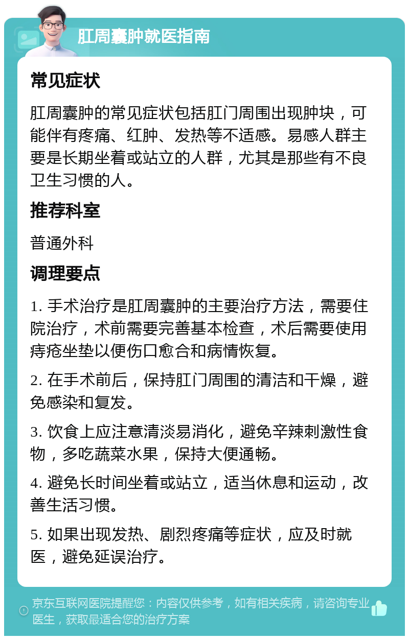 肛周囊肿就医指南 常见症状 肛周囊肿的常见症状包括肛门周围出现肿块，可能伴有疼痛、红肿、发热等不适感。易感人群主要是长期坐着或站立的人群，尤其是那些有不良卫生习惯的人。 推荐科室 普通外科 调理要点 1. 手术治疗是肛周囊肿的主要治疗方法，需要住院治疗，术前需要完善基本检查，术后需要使用痔疮坐垫以便伤口愈合和病情恢复。 2. 在手术前后，保持肛门周围的清洁和干燥，避免感染和复发。 3. 饮食上应注意清淡易消化，避免辛辣刺激性食物，多吃蔬菜水果，保持大便通畅。 4. 避免长时间坐着或站立，适当休息和运动，改善生活习惯。 5. 如果出现发热、剧烈疼痛等症状，应及时就医，避免延误治疗。