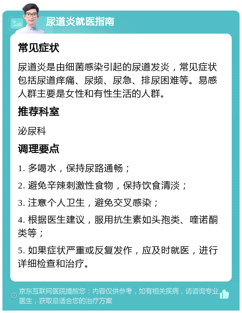 尿道炎就医指南 常见症状 尿道炎是由细菌感染引起的尿道发炎，常见症状包括尿道痒痛、尿频、尿急、排尿困难等。易感人群主要是女性和有性生活的人群。 推荐科室 泌尿科 调理要点 1. 多喝水，保持尿路通畅； 2. 避免辛辣刺激性食物，保持饮食清淡； 3. 注意个人卫生，避免交叉感染； 4. 根据医生建议，服用抗生素如头孢类、喹诺酮类等； 5. 如果症状严重或反复发作，应及时就医，进行详细检查和治疗。