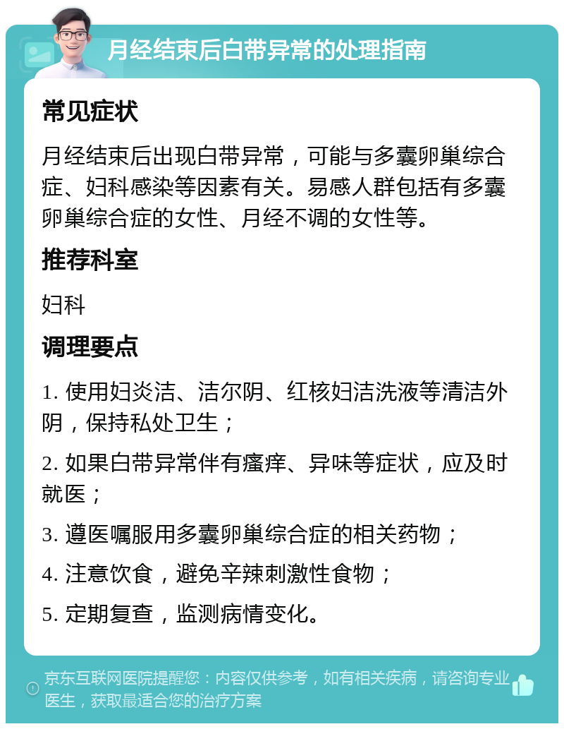 月经结束后白带异常的处理指南 常见症状 月经结束后出现白带异常，可能与多囊卵巢综合症、妇科感染等因素有关。易感人群包括有多囊卵巢综合症的女性、月经不调的女性等。 推荐科室 妇科 调理要点 1. 使用妇炎洁、洁尔阴、红核妇洁洗液等清洁外阴，保持私处卫生； 2. 如果白带异常伴有瘙痒、异味等症状，应及时就医； 3. 遵医嘱服用多囊卵巢综合症的相关药物； 4. 注意饮食，避免辛辣刺激性食物； 5. 定期复查，监测病情变化。