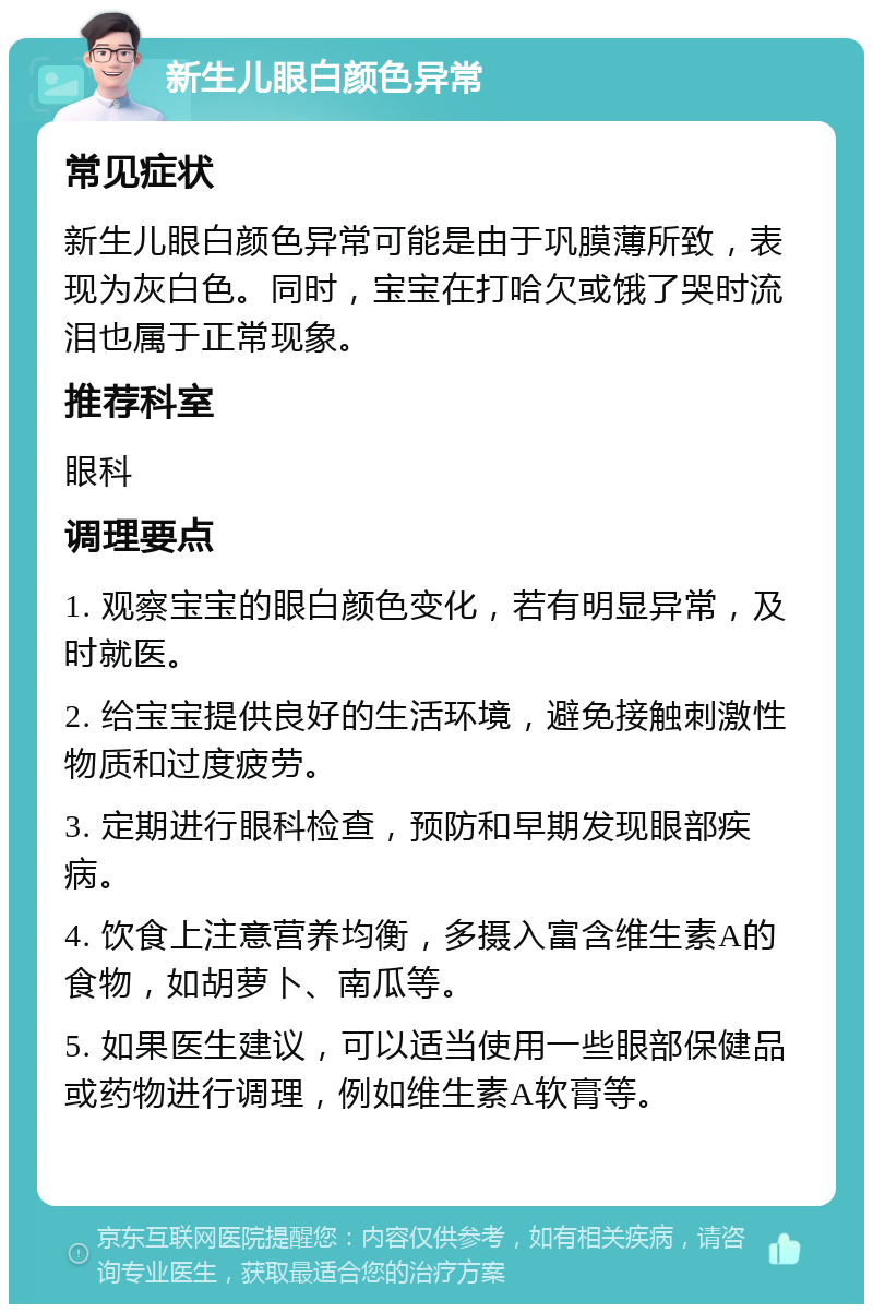 新生儿眼白颜色异常 常见症状 新生儿眼白颜色异常可能是由于巩膜薄所致，表现为灰白色。同时，宝宝在打哈欠或饿了哭时流泪也属于正常现象。 推荐科室 眼科 调理要点 1. 观察宝宝的眼白颜色变化，若有明显异常，及时就医。 2. 给宝宝提供良好的生活环境，避免接触刺激性物质和过度疲劳。 3. 定期进行眼科检查，预防和早期发现眼部疾病。 4. 饮食上注意营养均衡，多摄入富含维生素A的食物，如胡萝卜、南瓜等。 5. 如果医生建议，可以适当使用一些眼部保健品或药物进行调理，例如维生素A软膏等。