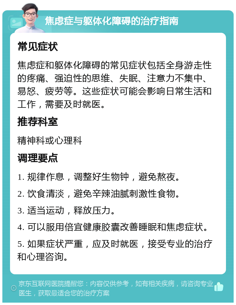 焦虑症与躯体化障碍的治疗指南 常见症状 焦虑症和躯体化障碍的常见症状包括全身游走性的疼痛、强迫性的思维、失眠、注意力不集中、易怒、疲劳等。这些症状可能会影响日常生活和工作，需要及时就医。 推荐科室 精神科或心理科 调理要点 1. 规律作息，调整好生物钟，避免熬夜。 2. 饮食清淡，避免辛辣油腻刺激性食物。 3. 适当运动，释放压力。 4. 可以服用倍宜健康胶囊改善睡眠和焦虑症状。 5. 如果症状严重，应及时就医，接受专业的治疗和心理咨询。