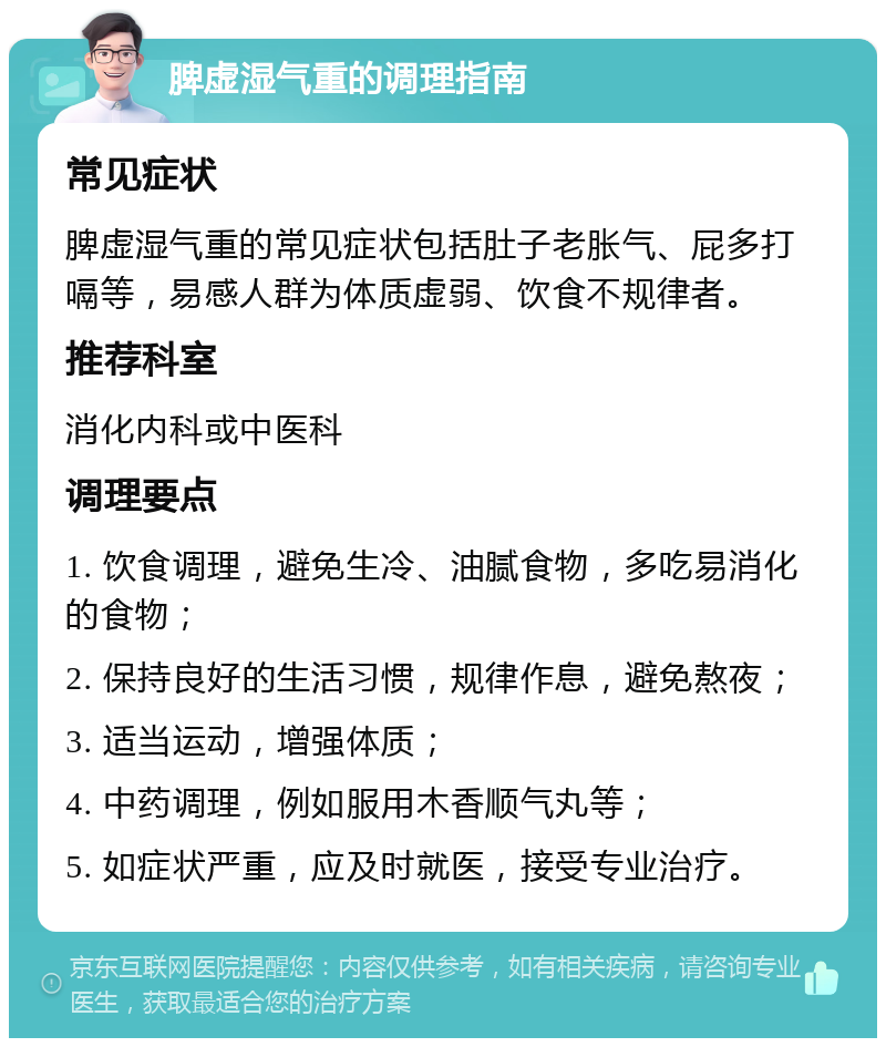 脾虚湿气重的调理指南 常见症状 脾虚湿气重的常见症状包括肚子老胀气、屁多打嗝等，易感人群为体质虚弱、饮食不规律者。 推荐科室 消化内科或中医科 调理要点 1. 饮食调理，避免生冷、油腻食物，多吃易消化的食物； 2. 保持良好的生活习惯，规律作息，避免熬夜； 3. 适当运动，增强体质； 4. 中药调理，例如服用木香顺气丸等； 5. 如症状严重，应及时就医，接受专业治疗。