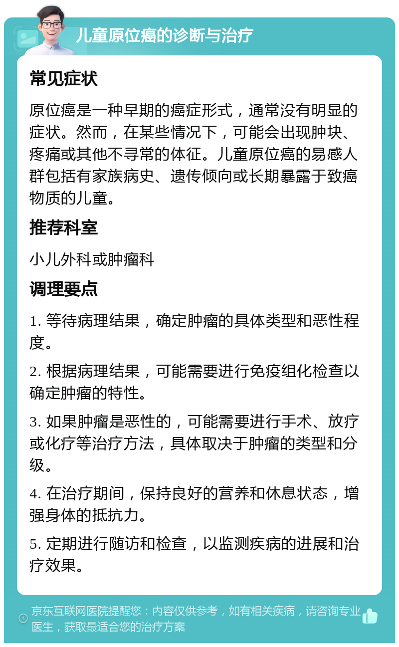 儿童原位癌的诊断与治疗 常见症状 原位癌是一种早期的癌症形式，通常没有明显的症状。然而，在某些情况下，可能会出现肿块、疼痛或其他不寻常的体征。儿童原位癌的易感人群包括有家族病史、遗传倾向或长期暴露于致癌物质的儿童。 推荐科室 小儿外科或肿瘤科 调理要点 1. 等待病理结果，确定肿瘤的具体类型和恶性程度。 2. 根据病理结果，可能需要进行免疫组化检查以确定肿瘤的特性。 3. 如果肿瘤是恶性的，可能需要进行手术、放疗或化疗等治疗方法，具体取决于肿瘤的类型和分级。 4. 在治疗期间，保持良好的营养和休息状态，增强身体的抵抗力。 5. 定期进行随访和检查，以监测疾病的进展和治疗效果。