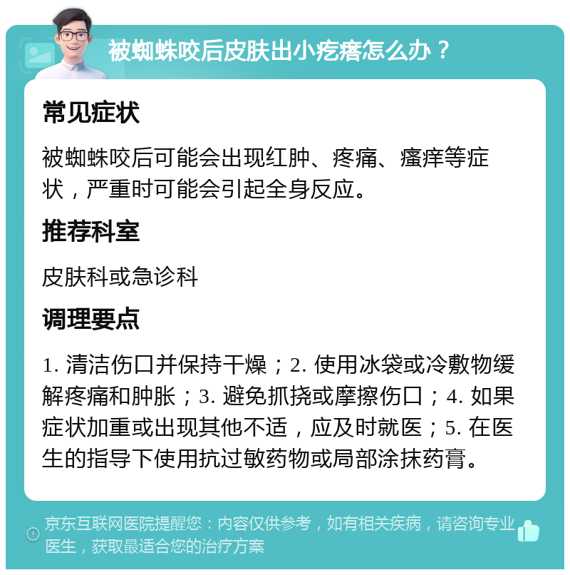 被蜘蛛咬后皮肤出小疙瘩怎么办？ 常见症状 被蜘蛛咬后可能会出现红肿、疼痛、瘙痒等症状，严重时可能会引起全身反应。 推荐科室 皮肤科或急诊科 调理要点 1. 清洁伤口并保持干燥；2. 使用冰袋或冷敷物缓解疼痛和肿胀；3. 避免抓挠或摩擦伤口；4. 如果症状加重或出现其他不适，应及时就医；5. 在医生的指导下使用抗过敏药物或局部涂抹药膏。