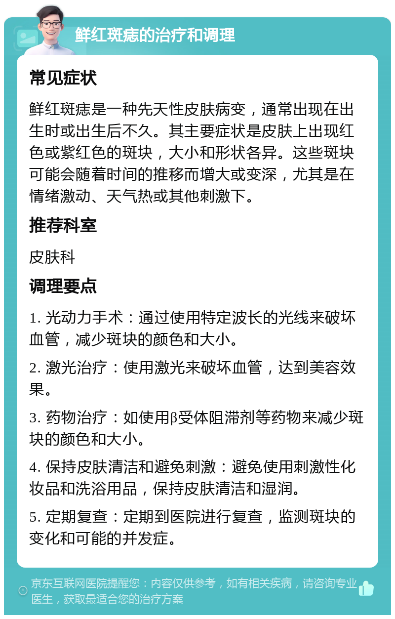 鲜红斑痣的治疗和调理 常见症状 鲜红斑痣是一种先天性皮肤病变，通常出现在出生时或出生后不久。其主要症状是皮肤上出现红色或紫红色的斑块，大小和形状各异。这些斑块可能会随着时间的推移而增大或变深，尤其是在情绪激动、天气热或其他刺激下。 推荐科室 皮肤科 调理要点 1. 光动力手术：通过使用特定波长的光线来破坏血管，减少斑块的颜色和大小。 2. 激光治疗：使用激光来破坏血管，达到美容效果。 3. 药物治疗：如使用β受体阻滞剂等药物来减少斑块的颜色和大小。 4. 保持皮肤清洁和避免刺激：避免使用刺激性化妆品和洗浴用品，保持皮肤清洁和湿润。 5. 定期复查：定期到医院进行复查，监测斑块的变化和可能的并发症。