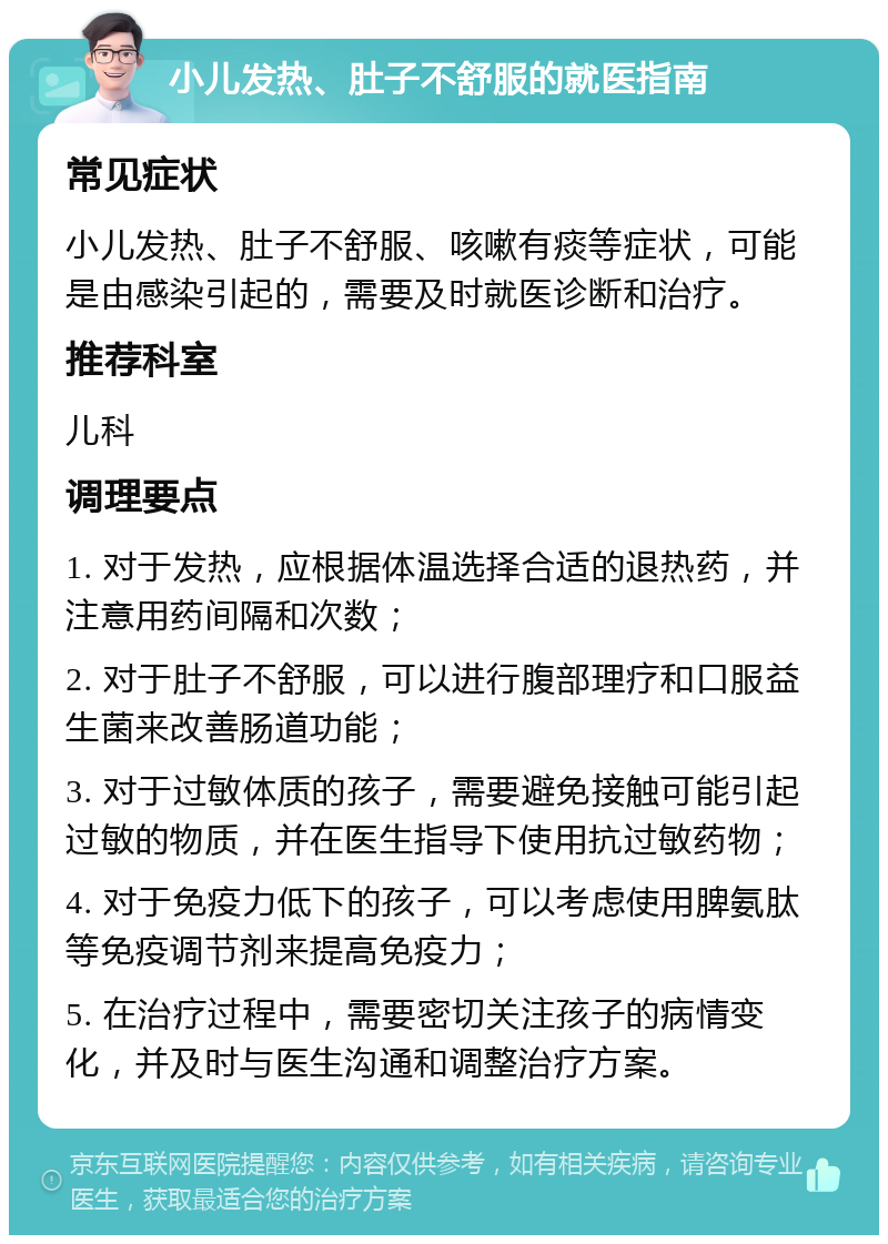 小儿发热、肚子不舒服的就医指南 常见症状 小儿发热、肚子不舒服、咳嗽有痰等症状，可能是由感染引起的，需要及时就医诊断和治疗。 推荐科室 儿科 调理要点 1. 对于发热，应根据体温选择合适的退热药，并注意用药间隔和次数； 2. 对于肚子不舒服，可以进行腹部理疗和口服益生菌来改善肠道功能； 3. 对于过敏体质的孩子，需要避免接触可能引起过敏的物质，并在医生指导下使用抗过敏药物； 4. 对于免疫力低下的孩子，可以考虑使用脾氨肽等免疫调节剂来提高免疫力； 5. 在治疗过程中，需要密切关注孩子的病情变化，并及时与医生沟通和调整治疗方案。