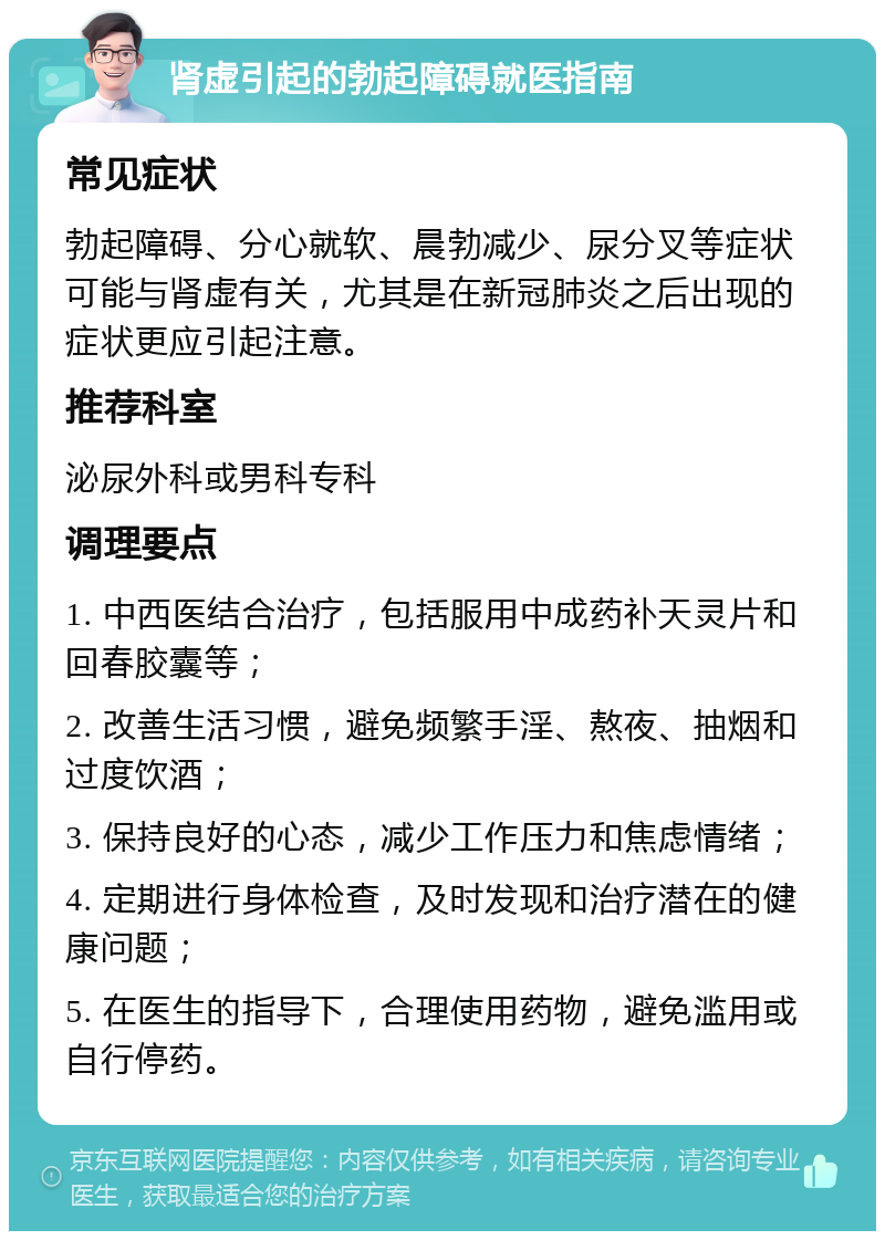 肾虚引起的勃起障碍就医指南 常见症状 勃起障碍、分心就软、晨勃减少、尿分叉等症状可能与肾虚有关，尤其是在新冠肺炎之后出现的症状更应引起注意。 推荐科室 泌尿外科或男科专科 调理要点 1. 中西医结合治疗，包括服用中成药补天灵片和回春胶囊等； 2. 改善生活习惯，避免频繁手淫、熬夜、抽烟和过度饮酒； 3. 保持良好的心态，减少工作压力和焦虑情绪； 4. 定期进行身体检查，及时发现和治疗潜在的健康问题； 5. 在医生的指导下，合理使用药物，避免滥用或自行停药。