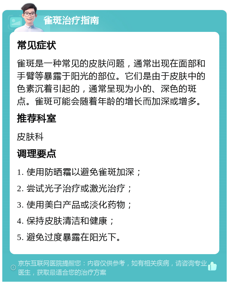 雀斑治疗指南 常见症状 雀斑是一种常见的皮肤问题，通常出现在面部和手臂等暴露于阳光的部位。它们是由于皮肤中的色素沉着引起的，通常呈现为小的、深色的斑点。雀斑可能会随着年龄的增长而加深或增多。 推荐科室 皮肤科 调理要点 1. 使用防晒霜以避免雀斑加深； 2. 尝试光子治疗或激光治疗； 3. 使用美白产品或淡化药物； 4. 保持皮肤清洁和健康； 5. 避免过度暴露在阳光下。