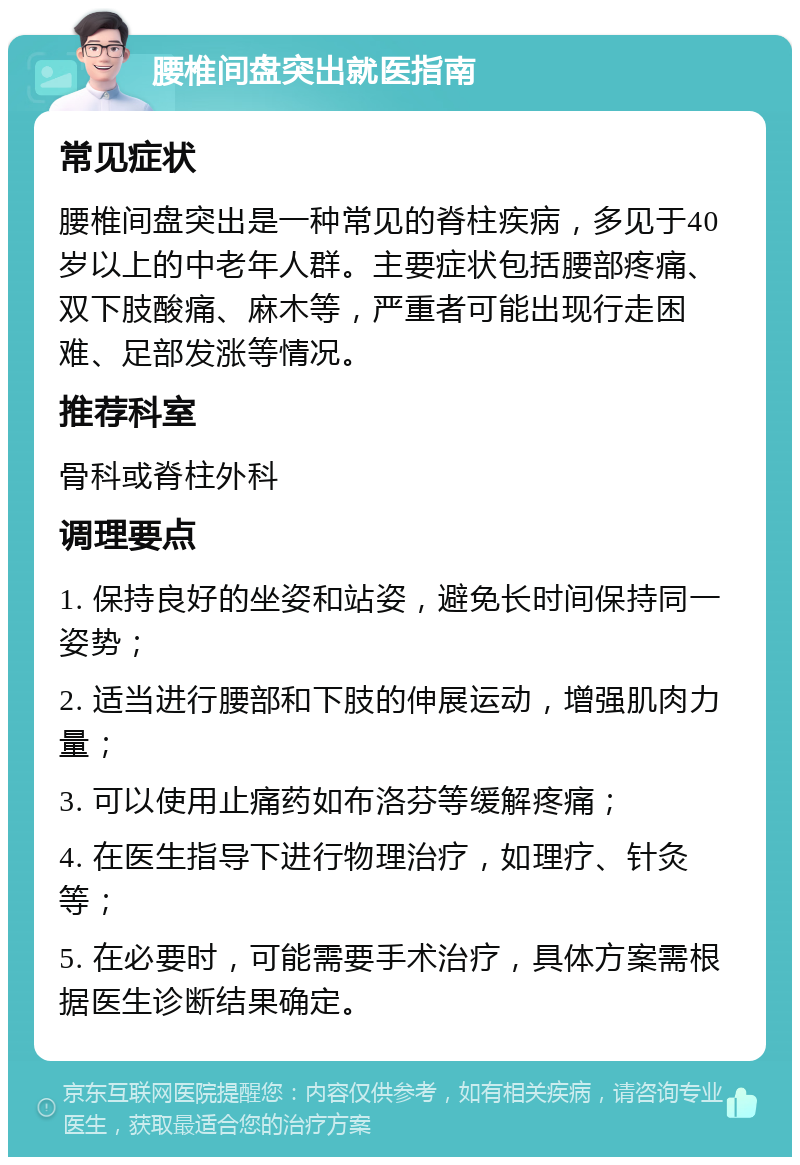 腰椎间盘突出就医指南 常见症状 腰椎间盘突出是一种常见的脊柱疾病，多见于40岁以上的中老年人群。主要症状包括腰部疼痛、双下肢酸痛、麻木等，严重者可能出现行走困难、足部发涨等情况。 推荐科室 骨科或脊柱外科 调理要点 1. 保持良好的坐姿和站姿，避免长时间保持同一姿势； 2. 适当进行腰部和下肢的伸展运动，增强肌肉力量； 3. 可以使用止痛药如布洛芬等缓解疼痛； 4. 在医生指导下进行物理治疗，如理疗、针灸等； 5. 在必要时，可能需要手术治疗，具体方案需根据医生诊断结果确定。