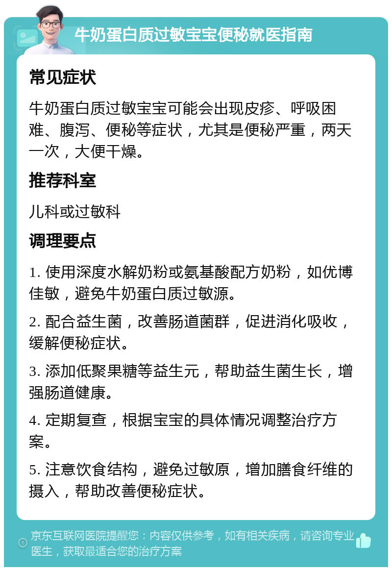 牛奶蛋白质过敏宝宝便秘就医指南 常见症状 牛奶蛋白质过敏宝宝可能会出现皮疹、呼吸困难、腹泻、便秘等症状，尤其是便秘严重，两天一次，大便干燥。 推荐科室 儿科或过敏科 调理要点 1. 使用深度水解奶粉或氨基酸配方奶粉，如优博佳敏，避免牛奶蛋白质过敏源。 2. 配合益生菌，改善肠道菌群，促进消化吸收，缓解便秘症状。 3. 添加低聚果糖等益生元，帮助益生菌生长，增强肠道健康。 4. 定期复查，根据宝宝的具体情况调整治疗方案。 5. 注意饮食结构，避免过敏原，增加膳食纤维的摄入，帮助改善便秘症状。