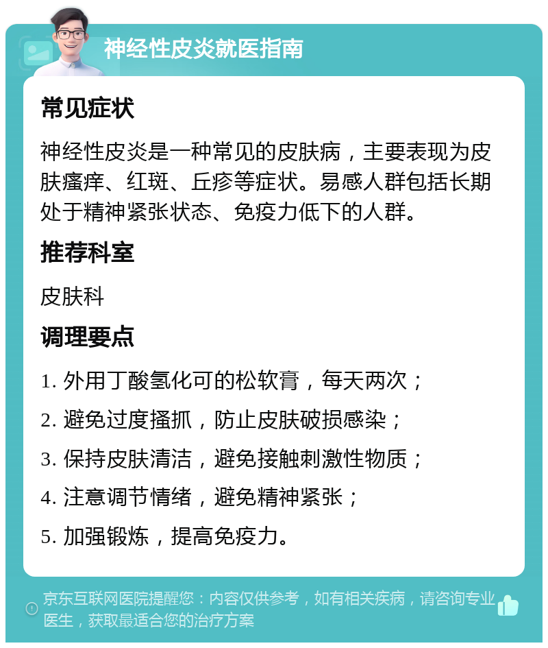 神经性皮炎就医指南 常见症状 神经性皮炎是一种常见的皮肤病，主要表现为皮肤瘙痒、红斑、丘疹等症状。易感人群包括长期处于精神紧张状态、免疫力低下的人群。 推荐科室 皮肤科 调理要点 1. 外用丁酸氢化可的松软膏，每天两次； 2. 避免过度搔抓，防止皮肤破损感染； 3. 保持皮肤清洁，避免接触刺激性物质； 4. 注意调节情绪，避免精神紧张； 5. 加强锻炼，提高免疫力。