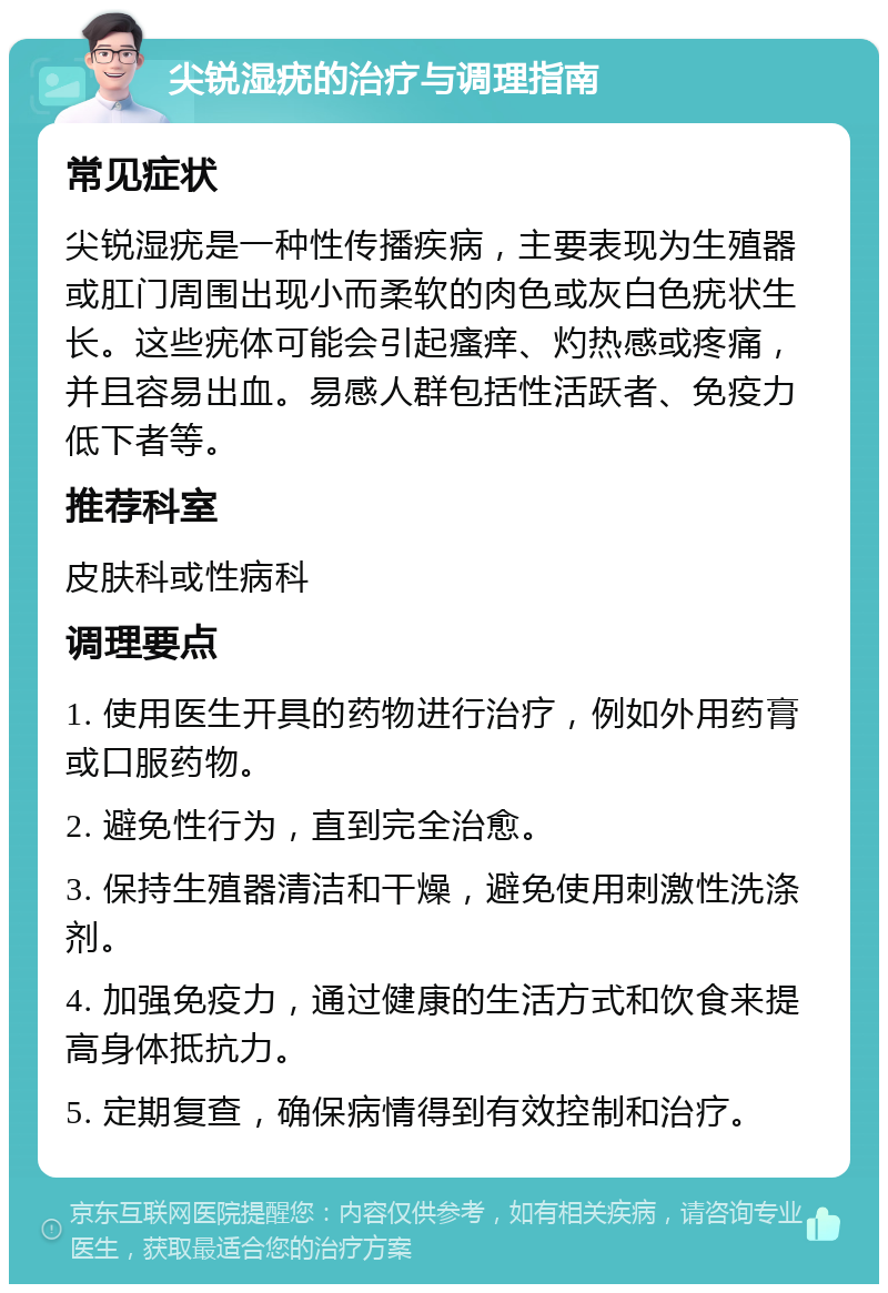 尖锐湿疣的治疗与调理指南 常见症状 尖锐湿疣是一种性传播疾病，主要表现为生殖器或肛门周围出现小而柔软的肉色或灰白色疣状生长。这些疣体可能会引起瘙痒、灼热感或疼痛，并且容易出血。易感人群包括性活跃者、免疫力低下者等。 推荐科室 皮肤科或性病科 调理要点 1. 使用医生开具的药物进行治疗，例如外用药膏或口服药物。 2. 避免性行为，直到完全治愈。 3. 保持生殖器清洁和干燥，避免使用刺激性洗涤剂。 4. 加强免疫力，通过健康的生活方式和饮食来提高身体抵抗力。 5. 定期复查，确保病情得到有效控制和治疗。