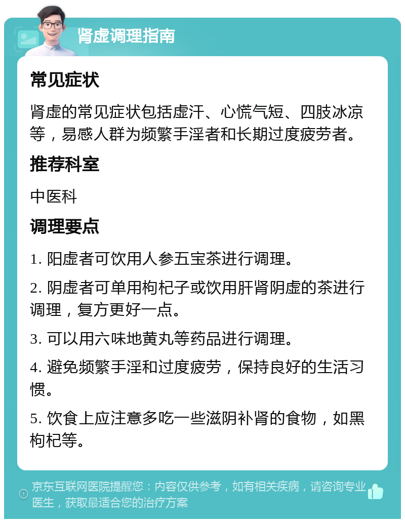 肾虚调理指南 常见症状 肾虚的常见症状包括虚汗、心慌气短、四肢冰凉等，易感人群为频繁手淫者和长期过度疲劳者。 推荐科室 中医科 调理要点 1. 阳虚者可饮用人参五宝茶进行调理。 2. 阴虚者可单用枸杞子或饮用肝肾阴虚的茶进行调理，复方更好一点。 3. 可以用六味地黄丸等药品进行调理。 4. 避免频繁手淫和过度疲劳，保持良好的生活习惯。 5. 饮食上应注意多吃一些滋阴补肾的食物，如黑枸杞等。