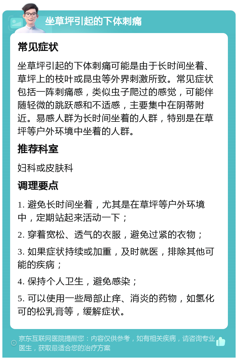 坐草坪引起的下体刺痛 常见症状 坐草坪引起的下体刺痛可能是由于长时间坐着、草坪上的枝叶或昆虫等外界刺激所致。常见症状包括一阵刺痛感，类似虫子爬过的感觉，可能伴随轻微的跳跃感和不适感，主要集中在阴蒂附近。易感人群为长时间坐着的人群，特别是在草坪等户外环境中坐着的人群。 推荐科室 妇科或皮肤科 调理要点 1. 避免长时间坐着，尤其是在草坪等户外环境中，定期站起来活动一下； 2. 穿着宽松、透气的衣服，避免过紧的衣物； 3. 如果症状持续或加重，及时就医，排除其他可能的疾病； 4. 保持个人卫生，避免感染； 5. 可以使用一些局部止痒、消炎的药物，如氢化可的松乳膏等，缓解症状。