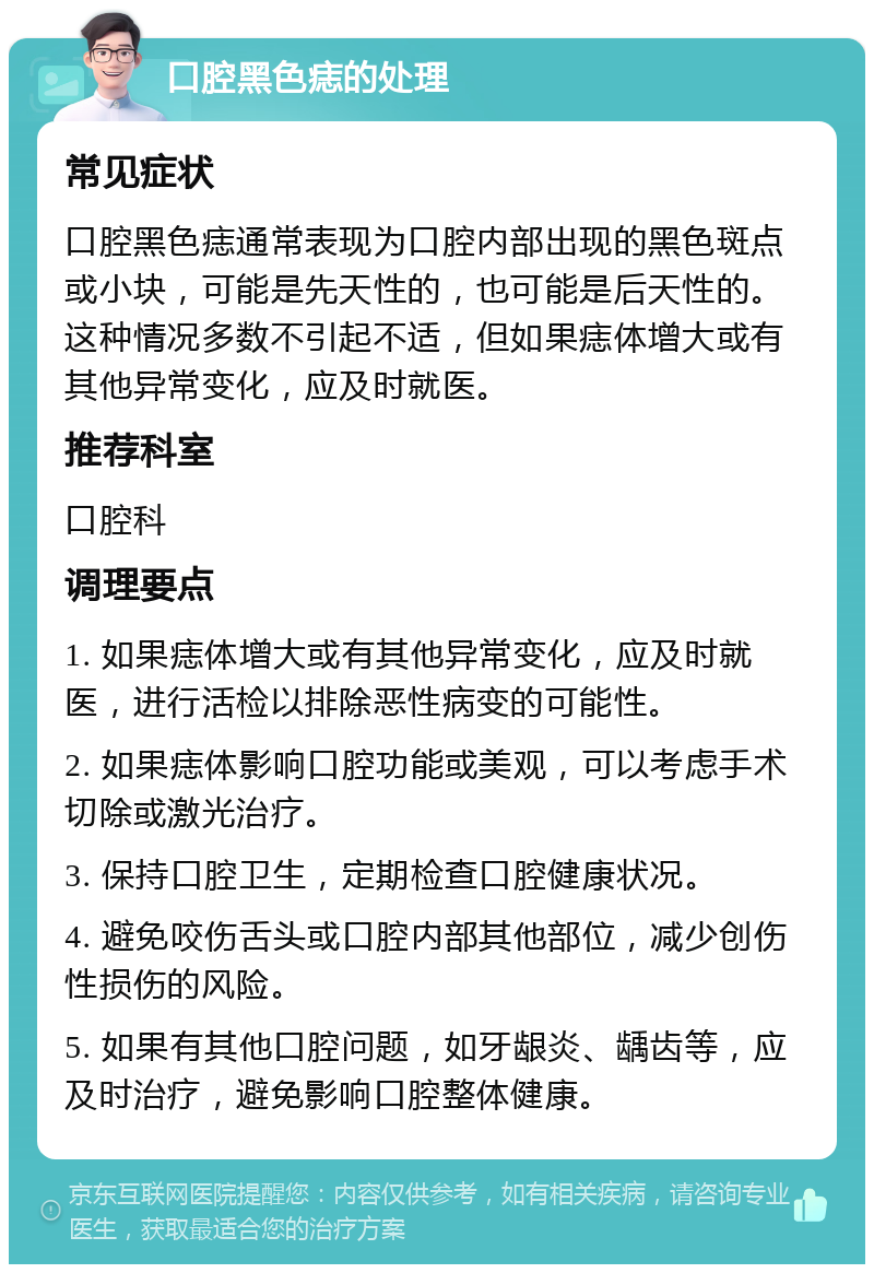 口腔黑色痣的处理 常见症状 口腔黑色痣通常表现为口腔内部出现的黑色斑点或小块，可能是先天性的，也可能是后天性的。这种情况多数不引起不适，但如果痣体增大或有其他异常变化，应及时就医。 推荐科室 口腔科 调理要点 1. 如果痣体增大或有其他异常变化，应及时就医，进行活检以排除恶性病变的可能性。 2. 如果痣体影响口腔功能或美观，可以考虑手术切除或激光治疗。 3. 保持口腔卫生，定期检查口腔健康状况。 4. 避免咬伤舌头或口腔内部其他部位，减少创伤性损伤的风险。 5. 如果有其他口腔问题，如牙龈炎、龋齿等，应及时治疗，避免影响口腔整体健康。