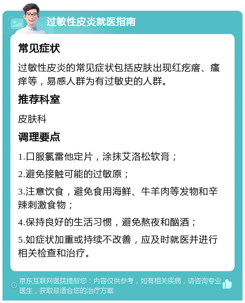 过敏性皮炎就医指南 常见症状 过敏性皮炎的常见症状包括皮肤出现红疙瘩、瘙痒等，易感人群为有过敏史的人群。 推荐科室 皮肤科 调理要点 1.口服氯雷他定片，涂抹艾洛松软膏； 2.避免接触可能的过敏原； 3.注意饮食，避免食用海鲜、牛羊肉等发物和辛辣刺激食物； 4.保持良好的生活习惯，避免熬夜和酗酒； 5.如症状加重或持续不改善，应及时就医并进行相关检查和治疗。