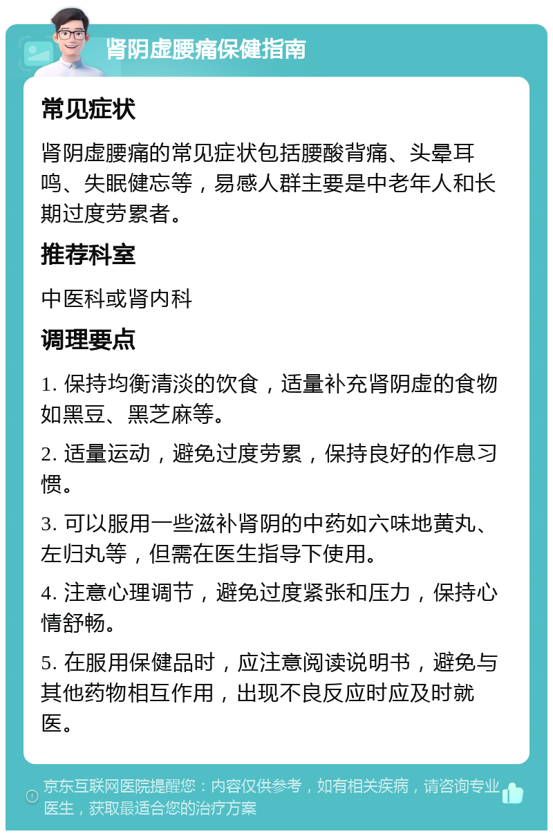 肾阴虚腰痛保健指南 常见症状 肾阴虚腰痛的常见症状包括腰酸背痛、头晕耳鸣、失眠健忘等，易感人群主要是中老年人和长期过度劳累者。 推荐科室 中医科或肾内科 调理要点 1. 保持均衡清淡的饮食，适量补充肾阴虚的食物如黑豆、黑芝麻等。 2. 适量运动，避免过度劳累，保持良好的作息习惯。 3. 可以服用一些滋补肾阴的中药如六味地黄丸、左归丸等，但需在医生指导下使用。 4. 注意心理调节，避免过度紧张和压力，保持心情舒畅。 5. 在服用保健品时，应注意阅读说明书，避免与其他药物相互作用，出现不良反应时应及时就医。