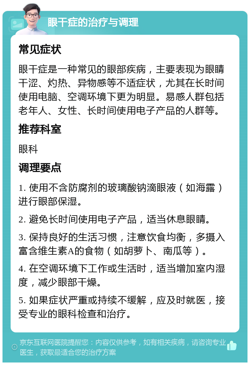 眼干症的治疗与调理 常见症状 眼干症是一种常见的眼部疾病，主要表现为眼睛干涩、灼热、异物感等不适症状，尤其在长时间使用电脑、空调环境下更为明显。易感人群包括老年人、女性、长时间使用电子产品的人群等。 推荐科室 眼科 调理要点 1. 使用不含防腐剂的玻璃酸钠滴眼液（如海露）进行眼部保湿。 2. 避免长时间使用电子产品，适当休息眼睛。 3. 保持良好的生活习惯，注意饮食均衡，多摄入富含维生素A的食物（如胡萝卜、南瓜等）。 4. 在空调环境下工作或生活时，适当增加室内湿度，减少眼部干燥。 5. 如果症状严重或持续不缓解，应及时就医，接受专业的眼科检查和治疗。