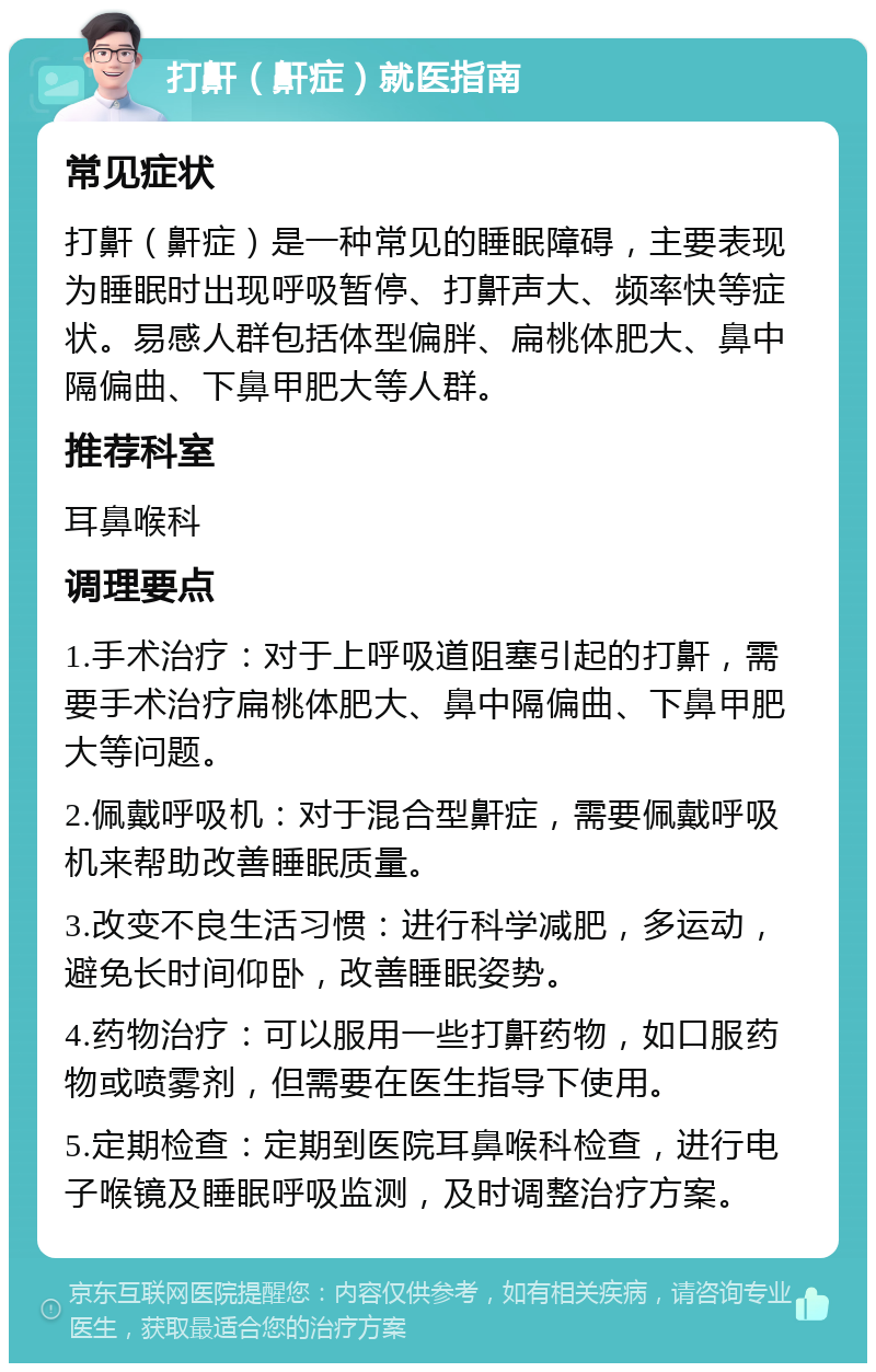 打鼾（鼾症）就医指南 常见症状 打鼾（鼾症）是一种常见的睡眠障碍，主要表现为睡眠时出现呼吸暂停、打鼾声大、频率快等症状。易感人群包括体型偏胖、扁桃体肥大、鼻中隔偏曲、下鼻甲肥大等人群。 推荐科室 耳鼻喉科 调理要点 1.手术治疗：对于上呼吸道阻塞引起的打鼾，需要手术治疗扁桃体肥大、鼻中隔偏曲、下鼻甲肥大等问题。 2.佩戴呼吸机：对于混合型鼾症，需要佩戴呼吸机来帮助改善睡眠质量。 3.改变不良生活习惯：进行科学减肥，多运动，避免长时间仰卧，改善睡眠姿势。 4.药物治疗：可以服用一些打鼾药物，如口服药物或喷雾剂，但需要在医生指导下使用。 5.定期检查：定期到医院耳鼻喉科检查，进行电子喉镜及睡眠呼吸监测，及时调整治疗方案。