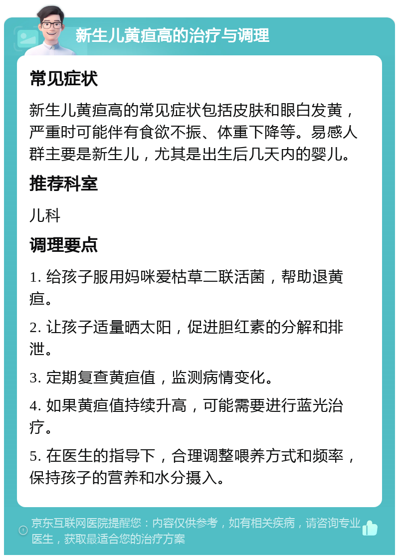 新生儿黄疸高的治疗与调理 常见症状 新生儿黄疸高的常见症状包括皮肤和眼白发黄，严重时可能伴有食欲不振、体重下降等。易感人群主要是新生儿，尤其是出生后几天内的婴儿。 推荐科室 儿科 调理要点 1. 给孩子服用妈咪爱枯草二联活菌，帮助退黄疸。 2. 让孩子适量晒太阳，促进胆红素的分解和排泄。 3. 定期复查黄疸值，监测病情变化。 4. 如果黄疸值持续升高，可能需要进行蓝光治疗。 5. 在医生的指导下，合理调整喂养方式和频率，保持孩子的营养和水分摄入。