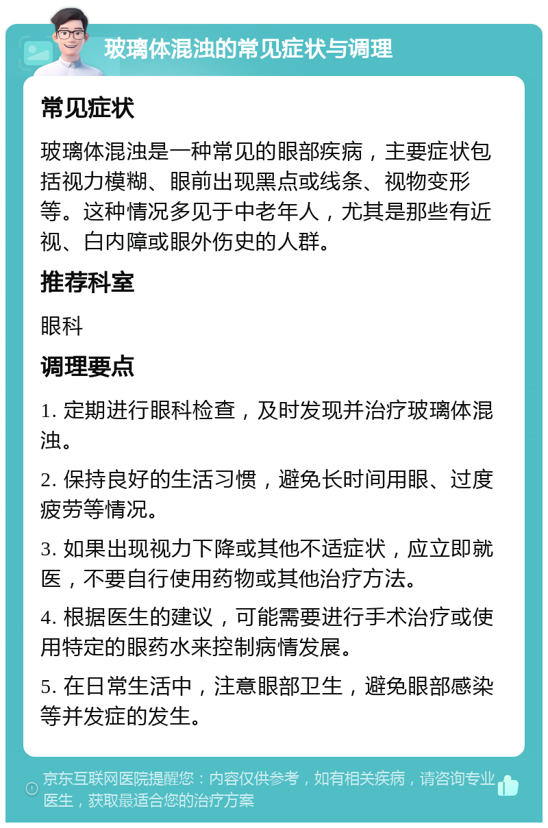 玻璃体混浊的常见症状与调理 常见症状 玻璃体混浊是一种常见的眼部疾病，主要症状包括视力模糊、眼前出现黑点或线条、视物变形等。这种情况多见于中老年人，尤其是那些有近视、白内障或眼外伤史的人群。 推荐科室 眼科 调理要点 1. 定期进行眼科检查，及时发现并治疗玻璃体混浊。 2. 保持良好的生活习惯，避免长时间用眼、过度疲劳等情况。 3. 如果出现视力下降或其他不适症状，应立即就医，不要自行使用药物或其他治疗方法。 4. 根据医生的建议，可能需要进行手术治疗或使用特定的眼药水来控制病情发展。 5. 在日常生活中，注意眼部卫生，避免眼部感染等并发症的发生。