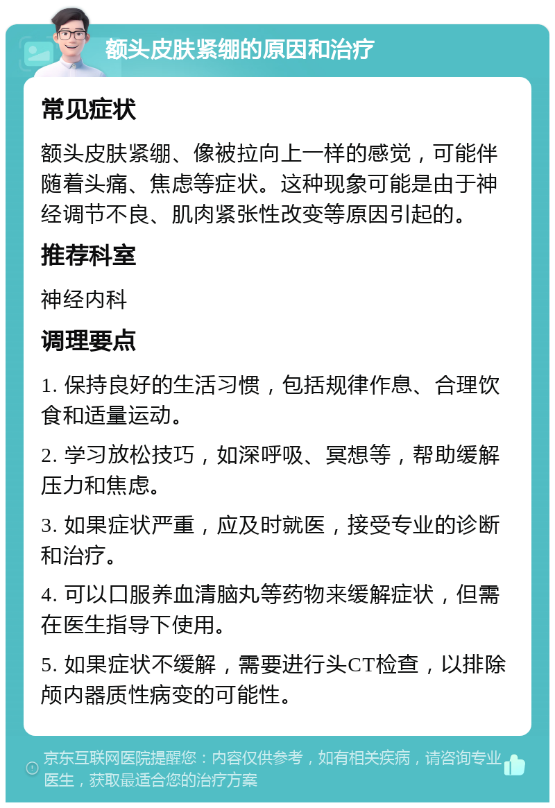 额头皮肤紧绷的原因和治疗 常见症状 额头皮肤紧绷、像被拉向上一样的感觉，可能伴随着头痛、焦虑等症状。这种现象可能是由于神经调节不良、肌肉紧张性改变等原因引起的。 推荐科室 神经内科 调理要点 1. 保持良好的生活习惯，包括规律作息、合理饮食和适量运动。 2. 学习放松技巧，如深呼吸、冥想等，帮助缓解压力和焦虑。 3. 如果症状严重，应及时就医，接受专业的诊断和治疗。 4. 可以口服养血清脑丸等药物来缓解症状，但需在医生指导下使用。 5. 如果症状不缓解，需要进行头CT检查，以排除颅内器质性病变的可能性。