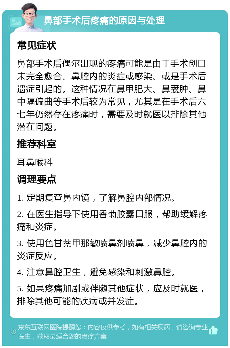 鼻部手术后疼痛的原因与处理 常见症状 鼻部手术后偶尔出现的疼痛可能是由于手术创口未完全愈合、鼻腔内的炎症或感染、或是手术后遗症引起的。这种情况在鼻甲肥大、鼻囊肿、鼻中隔偏曲等手术后较为常见，尤其是在手术后六七年仍然存在疼痛时，需要及时就医以排除其他潜在问题。 推荐科室 耳鼻喉科 调理要点 1. 定期复查鼻内镜，了解鼻腔内部情况。 2. 在医生指导下使用香菊胶囊口服，帮助缓解疼痛和炎症。 3. 使用色甘萘甲那敏喷鼻剂喷鼻，减少鼻腔内的炎症反应。 4. 注意鼻腔卫生，避免感染和刺激鼻腔。 5. 如果疼痛加剧或伴随其他症状，应及时就医，排除其他可能的疾病或并发症。