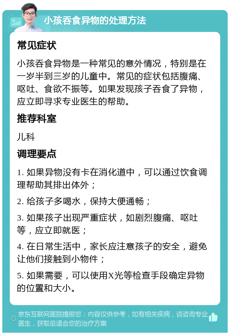 小孩吞食异物的处理方法 常见症状 小孩吞食异物是一种常见的意外情况，特别是在一岁半到三岁的儿童中。常见的症状包括腹痛、呕吐、食欲不振等。如果发现孩子吞食了异物，应立即寻求专业医生的帮助。 推荐科室 儿科 调理要点 1. 如果异物没有卡在消化道中，可以通过饮食调理帮助其排出体外； 2. 给孩子多喝水，保持大便通畅； 3. 如果孩子出现严重症状，如剧烈腹痛、呕吐等，应立即就医； 4. 在日常生活中，家长应注意孩子的安全，避免让他们接触到小物件； 5. 如果需要，可以使用X光等检查手段确定异物的位置和大小。